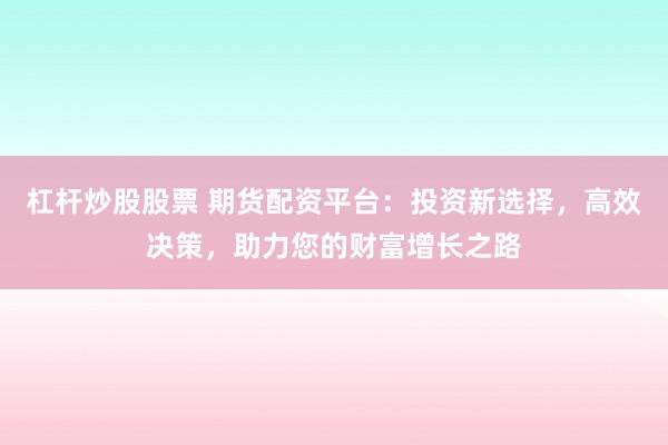 杠杆炒股股票 期货配资平台：投资新选择，高效决策，助力您的财富增长之路