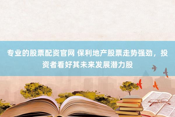 专业的股票配资官网 保利地产股票走势强劲，投资者看好其未来发展潜力股