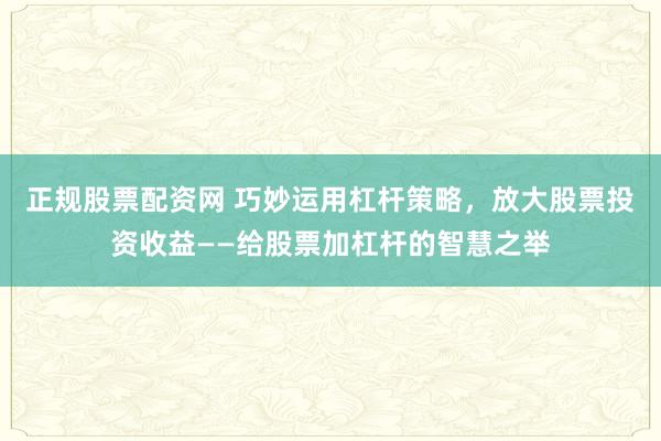 正规股票配资网 巧妙运用杠杆策略，放大股票投资收益——给股票加杠杆的智慧之举