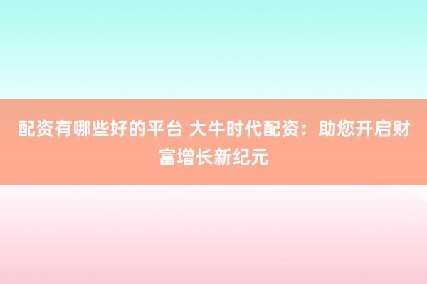 配资有哪些好的平台 大牛时代配资：助您开启财富增长新纪元