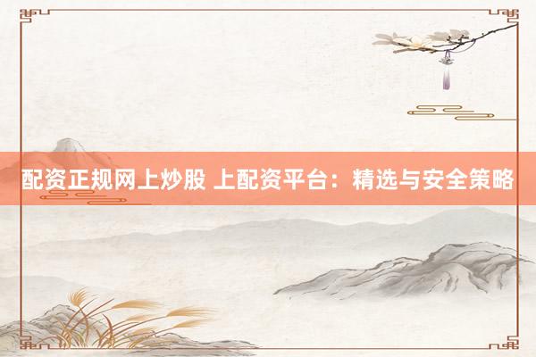 配资正规网上炒股 上配资平台：精选与安全策略