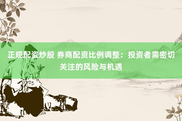 正规配资炒股 券商配资比例调整：投资者需密切关注的风险与机遇