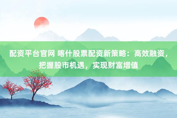 配资平台官网 喀什股票配资新策略：高效融资，把握股市机遇，实现财富增值