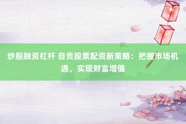 炒股融资杠杆 自贡股票配资新策略：把握市场机遇，实现财富增值