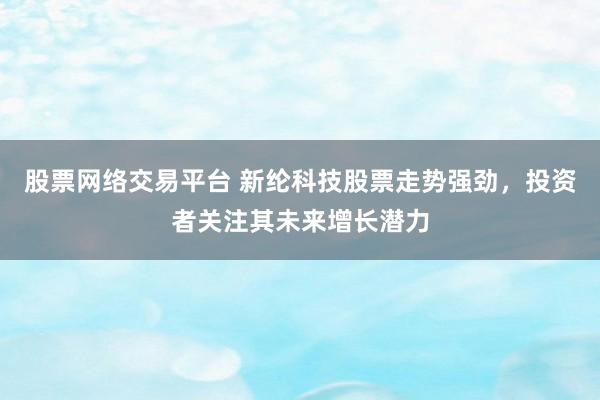 股票网络交易平台 新纶科技股票走势强劲，投资者关注其未来增长潜力
