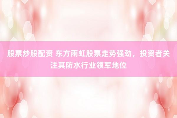 股票炒股配资 东方雨虹股票走势强劲，投资者关注其防水行业领军地位