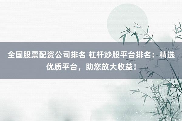 全国股票配资公司排名 杠杆炒股平台排名：精选优质平台，助您放大收益！