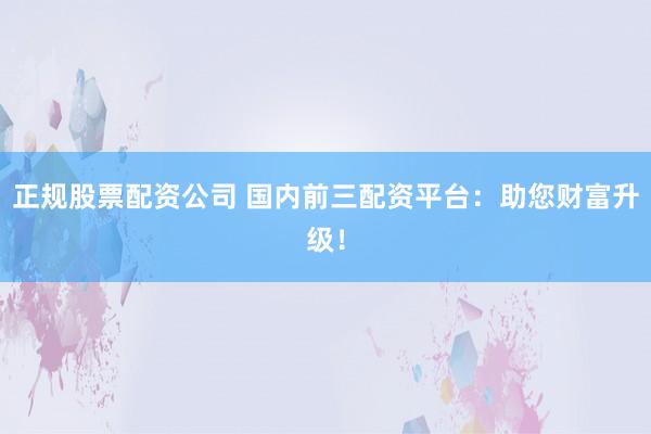 正规股票配资公司 国内前三配资平台：助您财富升级！