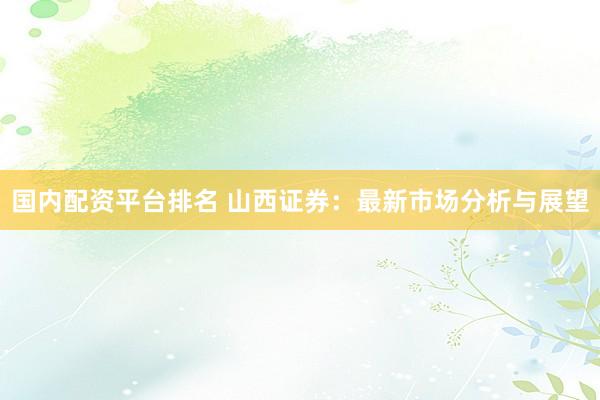 国内配资平台排名 山西证券：最新市场分析与展望