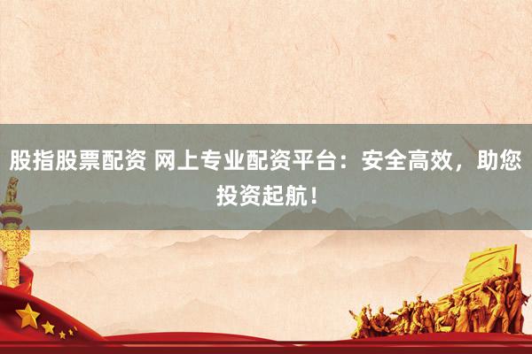 股指股票配资 网上专业配资平台：安全高效，助您投资起航！