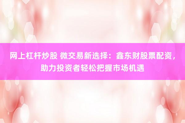 网上杠杆炒股 微交易新选择：鑫东财股票配资，助力投资者轻松把握市场机遇