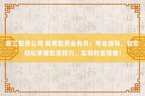 前三配资公司 股票配资业务员：专业指导，助您轻松掌握配资技巧，实现财富增值！