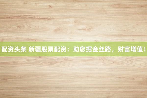配资头条 新疆股票配资：助您掘金丝路，财富增值！
