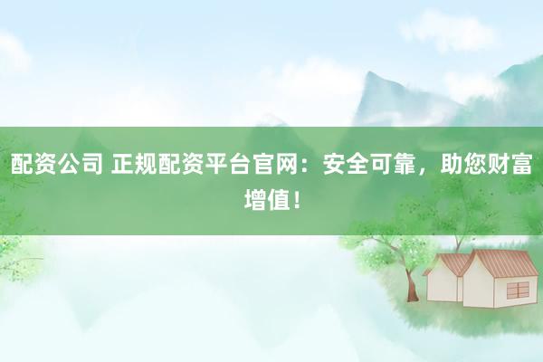 配资公司 正规配资平台官网：安全可靠，助您财富增值！
