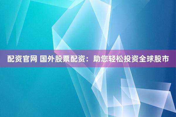 配资官网 国外股票配资：助您轻松投资全球股市