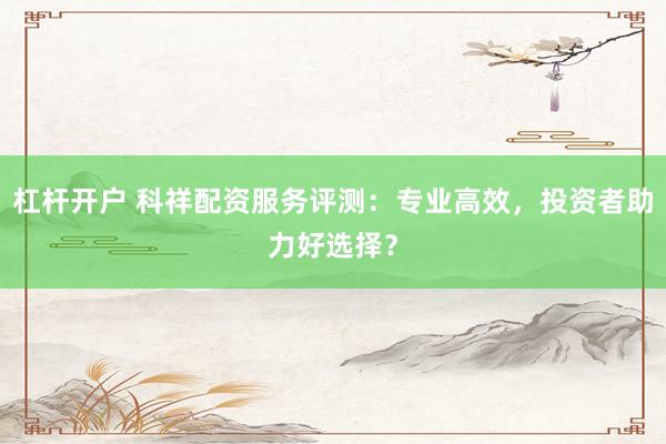 杠杆开户 科祥配资服务评测：专业高效，投资者助力好选择？