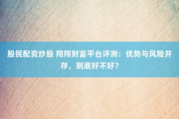 股民配资炒股 翔翔财富平台评测：优势与风险并存，到底好不好？