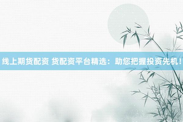 线上期货配资 货配资平台精选：助您把握投资先机！