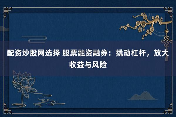 配资炒股网选择 股票融资融券：撬动杠杆，放大收益与风险