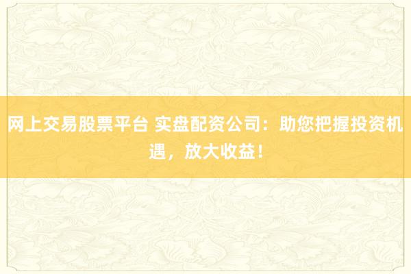 网上交易股票平台 实盘配资公司：助您把握投资机遇，放大收益！