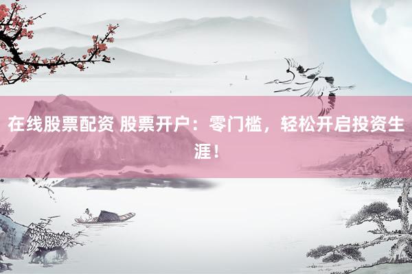 在线股票配资 股票开户：零门槛，轻松开启投资生涯！