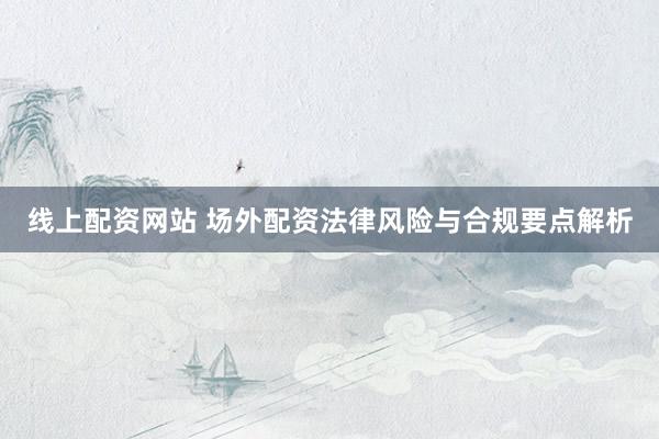 线上配资网站 场外配资法律风险与合规要点解析